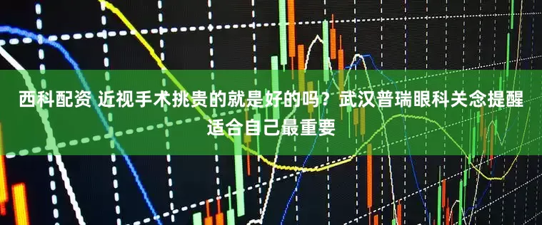 西科配资 近视手术挑贵的就是好的吗？武汉普瑞眼科关念提醒适合自己最重要
