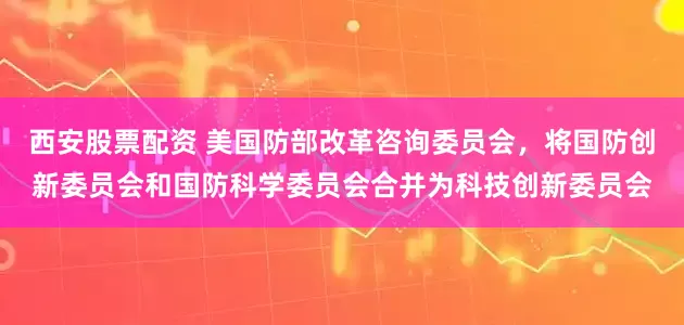 西安股票配资 美国防部改革咨询委员会，将国防创新委员会和国防科学委员会合并为科技创新委员会