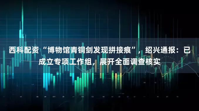 西科配资 “博物馆青铜剑发现拼接痕”，绍兴通报：已成立专项工作组，展开全面调查核实